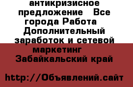 антикризисное предложение - Все города Работа » Дополнительный заработок и сетевой маркетинг   . Забайкальский край